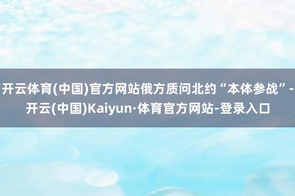 开云体育(中国)官方网站俄方质问北约“本体参战”-开云(中国)Kaiyun·体育官方网站-登录入口