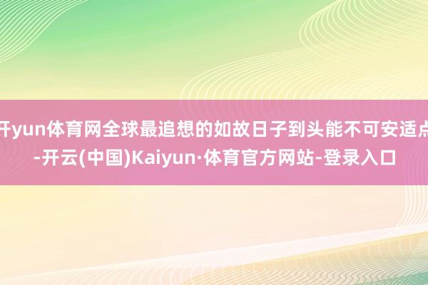 开yun体育网全球最追想的如故日子到头能不可安适点-开云(中国)Kaiyun·体育官方网站-登录入口
