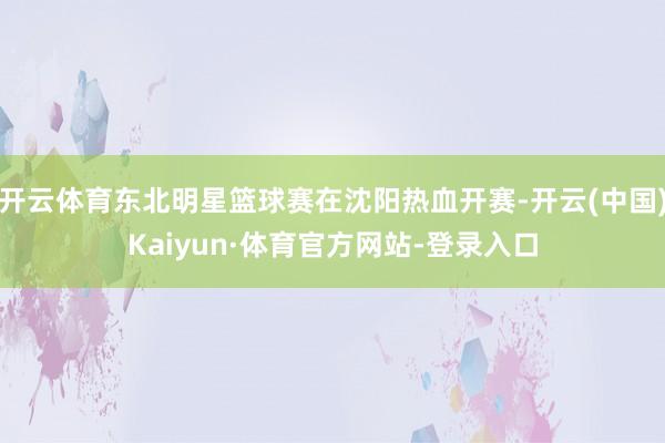 开云体育东北明星篮球赛在沈阳热血开赛-开云(中国)Kaiyun·体育官方网站-登录入口