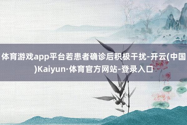 体育游戏app平台若患者确诊后积极干扰-开云(中国)Kaiyun·体育官方网站-登录入口