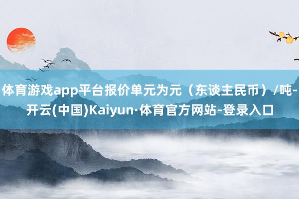 体育游戏app平台报价单元为元(东谈主民币)/吨-开云(中国)Kaiyun·体育官方网站-登录入口