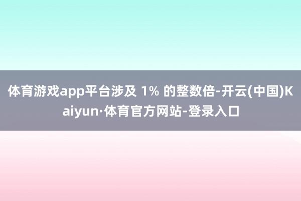 体育游戏app平台涉及 1% 的整数倍-开云(中国)Kaiyun·体育官方网站-登录入口