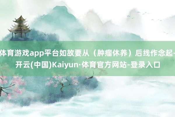 体育游戏app平台如故要从（肿瘤休养）后线作念起-开云(中国)Kaiyun·体育官方网站-登录入口