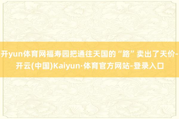 开yun体育网福寿园把通往天国的“路”卖出了天价-开云(中国)Kaiyun·体育官方网站-登录入口