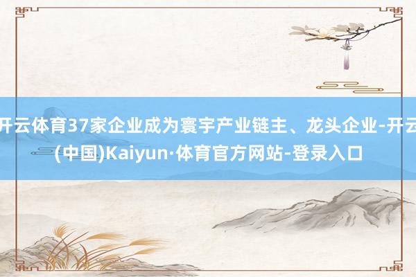 开云体育37家企业成为寰宇产业链主、龙头企业-开云(中国)Kaiyun·体育官方网站-登录入口
