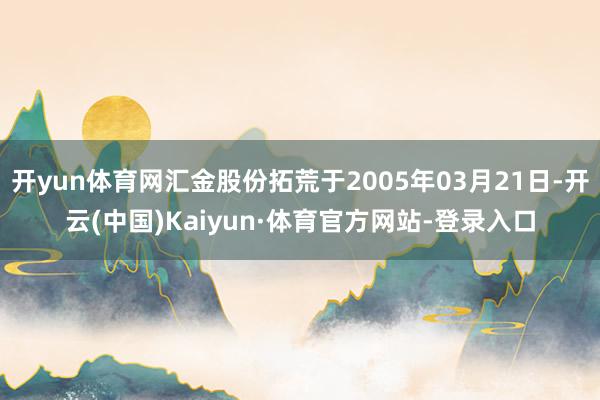 开yun体育网汇金股份拓荒于2005年03月21日-开云(中国)Kaiyun·体育官方网站-登录入口