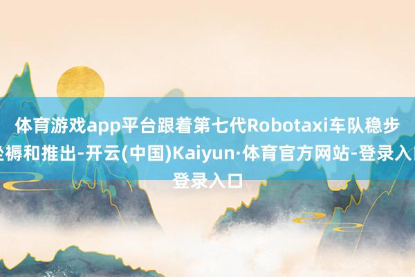 体育游戏app平台跟着第七代Robotaxi车队稳步坐褥和推出-开云(中国)Kaiyun·体育官方网站-登录入口