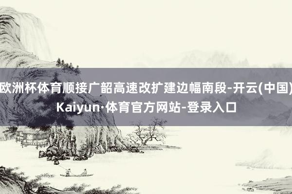 欧洲杯体育顺接广韶高速改扩建边幅南段-开云(中国)Kaiyun·体育官方网站-登录入口