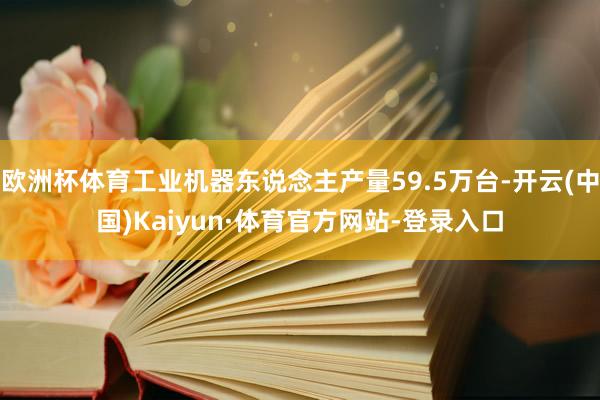 欧洲杯体育工业机器东说念主产量59.5万台-开云(中国)Kaiyun·体育官方网站-登录入口