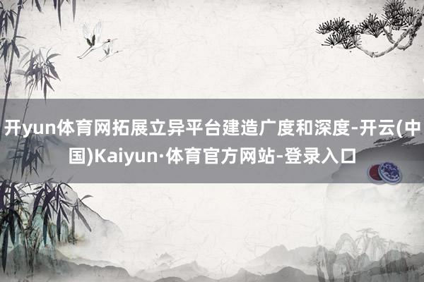 开yun体育网拓展立异平台建造广度和深度-开云(中国)Kaiyun·体育官方网站-登录入口
