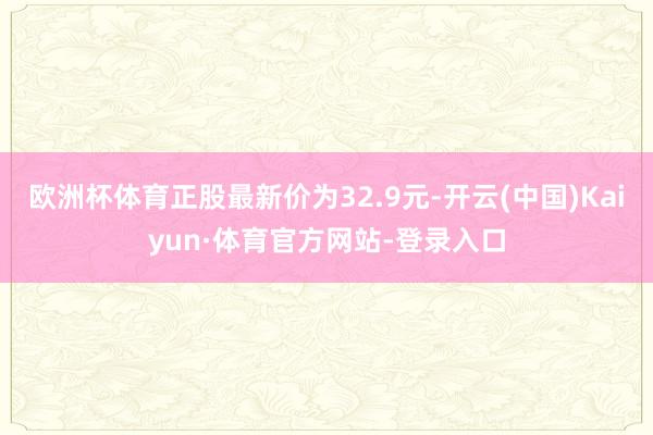 欧洲杯体育正股最新价为32.9元-开云(中国)Kaiyun·体育官方网站-登录入口