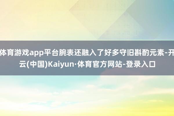 体育游戏app平台腕表还融入了好多守旧斟酌元素-开云(中国)Kaiyun·体育官方网站-登录入口