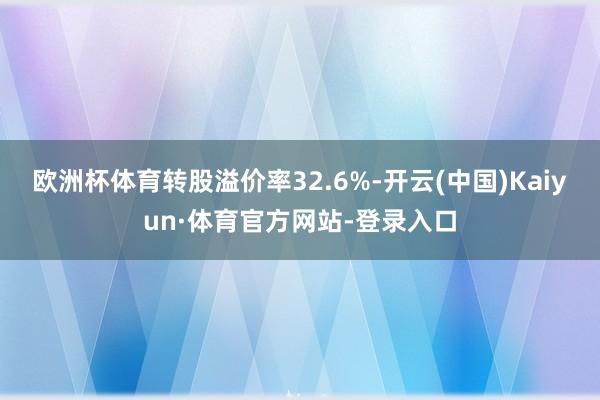 欧洲杯体育转股溢价率32.6%-开云(中国)Kaiyun·体育官方网站-登录入口