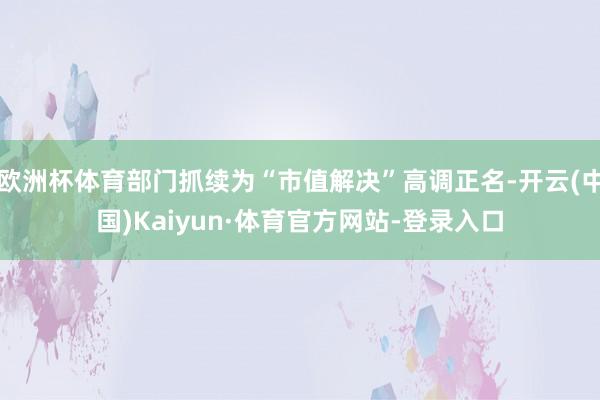 欧洲杯体育部门抓续为“市值解决”高调正名-开云(中国)Kaiyun·体育官方网站-登录入口