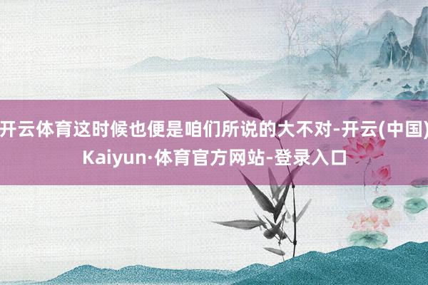 开云体育这时候也便是咱们所说的大不对-开云(中国)Kaiyun·体育官方网站-登录入口