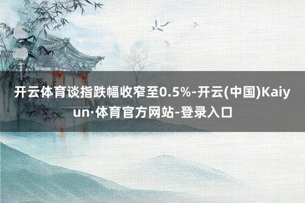 开云体育谈指跌幅收窄至0.5%-开云(中国)Kaiyun·体育官方网站-登录入口