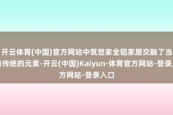 开云体育(中国)官方网站中筑世家全铝家居交融了当代与传统的元素-开云(中国)Kaiyun·体育官方网站-登录入口