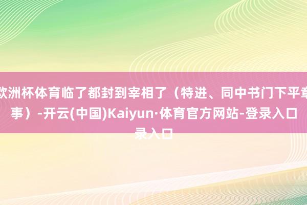 欧洲杯体育临了都封到宰相了(特进、同中书门下平章事)-开云(中国)Kaiyun·体育官方网站-登录入口