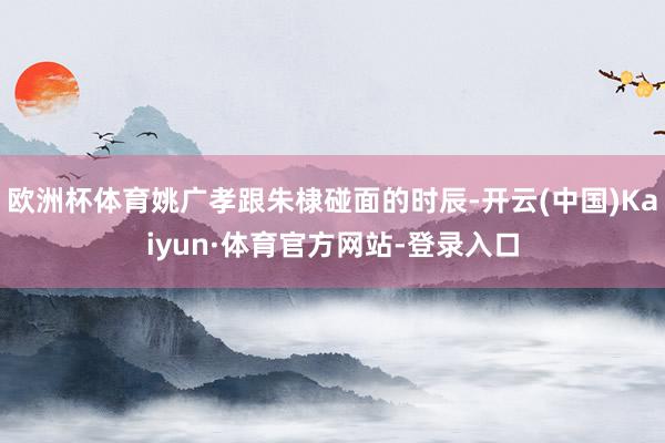 欧洲杯体育姚广孝跟朱棣碰面的时辰-开云(中国)Kaiyun·体育官方网站-登录入口