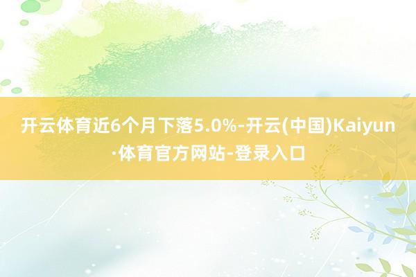 开云体育近6个月下落5.0%-开云(中国)Kaiyun·体育官方网站-登录入口