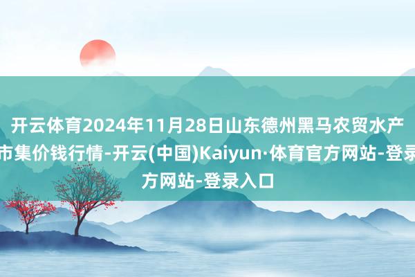 开云体育2024年11月28日山东德州黑马农贸水产批发市集价钱行情-开云(中国)Kaiyun·体育官方网站-登录入口
