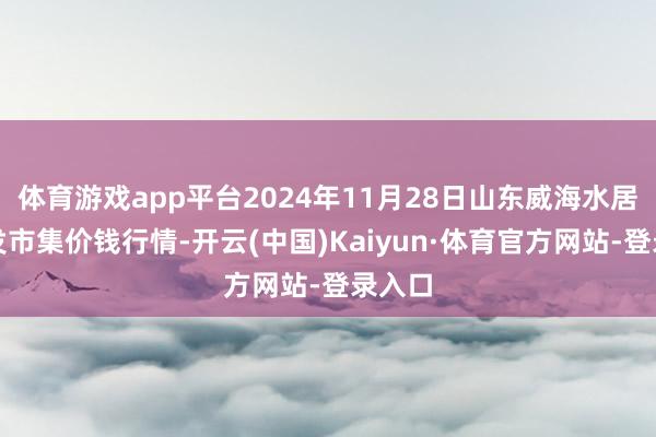 体育游戏app平台2024年11月28日山东威海水居品批发市集价钱行情-开云(中国)Kaiyun·体育官方网站-登录入口