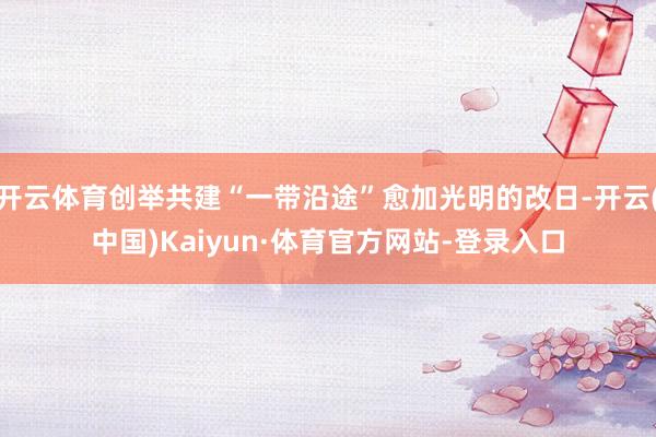 开云体育创举共建“一带沿途”愈加光明的改日-开云(中国)Kaiyun·体育官方网站-登录入口