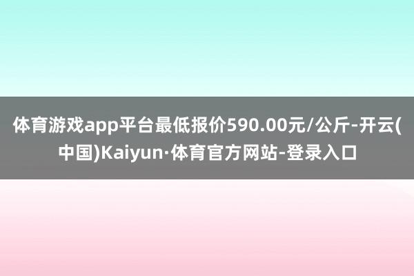 体育游戏app平台最低报价590.00元/公斤-开云(中国)Kaiyun·体育官方网站-登录入口
