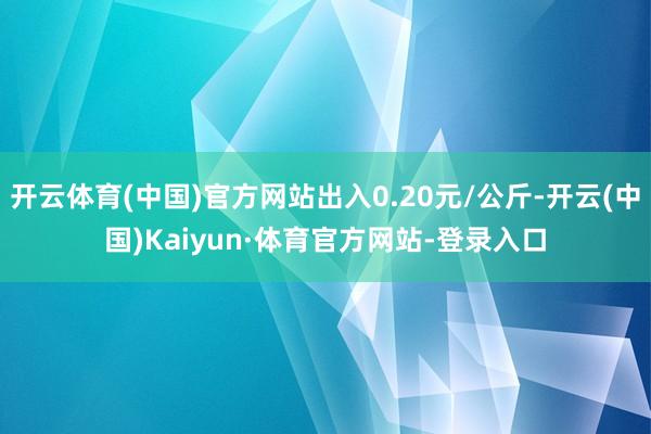开云体育(中国)官方网站出入0.20元/公斤-开云(中国)Kaiyun·体育官方网站-登录入口