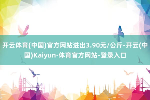 开云体育(中国)官方网站进出3.90元/公斤-开云(中国)Kaiyun·体育官方网站-登录入口
