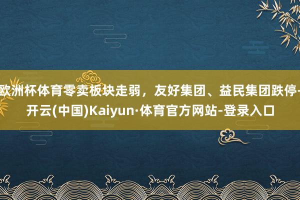欧洲杯体育零卖板块走弱，友好集团、益民集团跌停-开云(中国)Kaiyun·体育官方网站-登录入口