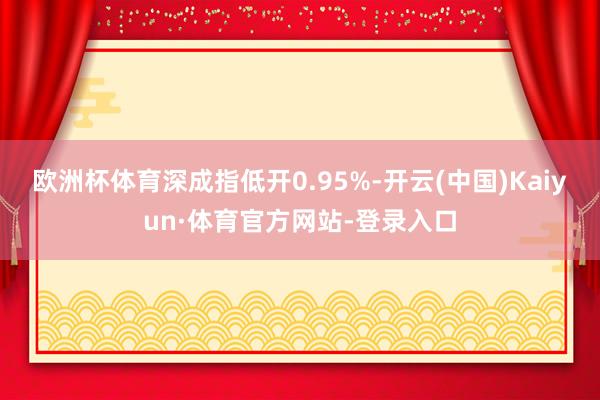 欧洲杯体育深成指低开0.95%-开云(中国)Kaiyun·体育官方网站-登录入口
