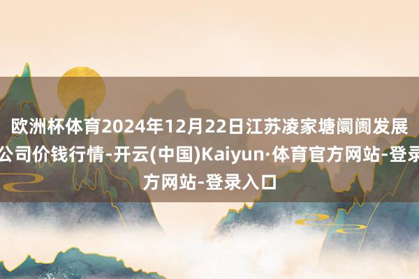 欧洲杯体育2024年12月22日江苏凌家塘阛阓发展有限公司价钱行情-开云(中国)Kaiyun·体育官方网站-登录入口