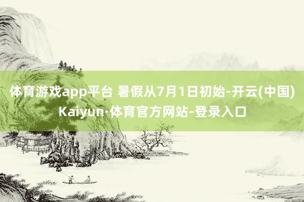 体育游戏app平台 暑假从7月1日初始-开云(中国)Kaiyun·体育官方网站-登录入口