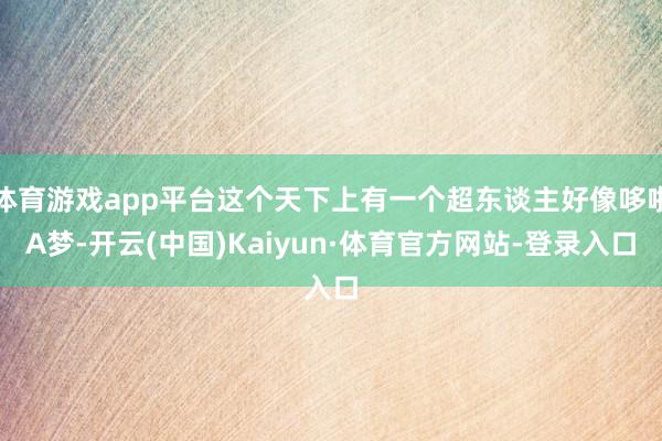 体育游戏app平台这个天下上有一个超东谈主好像哆啦A梦-开云(中国)Kaiyun·体育官方网站-登录入口