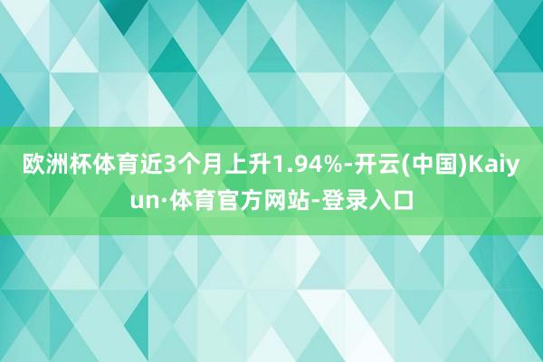 欧洲杯体育近3个月上升1.94%-开云(中国)Kaiyun·体育官方网站-登录入口