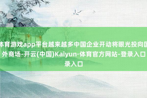 体育游戏app平台越来越多中国企业开动将眼光投向国外商场-开云(中国)Kaiyun·体育官方网站-登录入口