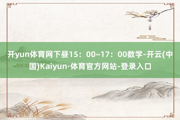 开yun体育网下昼15：00~17：00数学-开云(中国)Kaiyun·体育官方网站-登录入口