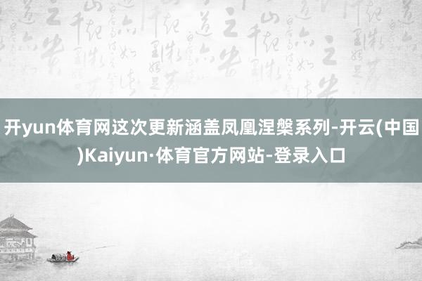 开yun体育网这次更新涵盖凤凰涅槃系列-开云(中国)Kaiyun·体育官方网站-登录入口