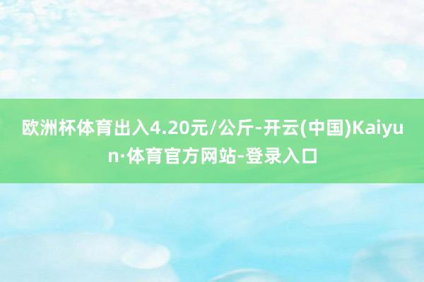 欧洲杯体育出入4.20元/公斤-开云(中国)Kaiyun·体育官方网站-登录入口