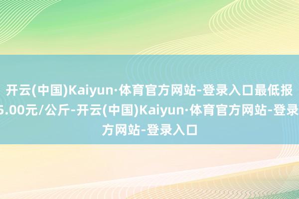 开云(中国)Kaiyun·体育官方网站-登录入口最低报价25.00元/公斤-开云(中国)Kaiyun·体育官方网站-登录入口