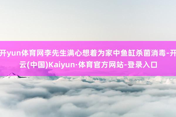 开yun体育网李先生满心想着为家中鱼缸杀菌消毒-开云(中国)Kaiyun·体育官方网站-登录入口
