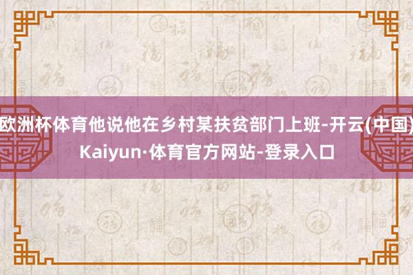 欧洲杯体育他说他在乡村某扶贫部门上班-开云(中国)Kaiyun·体育官方网站-登录入口
