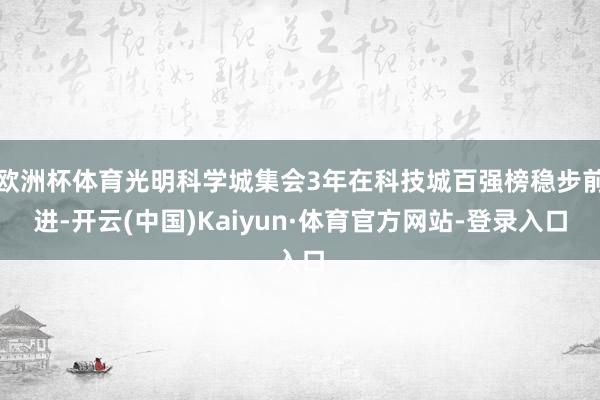 欧洲杯体育光明科学城集会3年在科技城百强榜稳步前进-开云(中国)Kaiyun·体育官方网站-登录入口