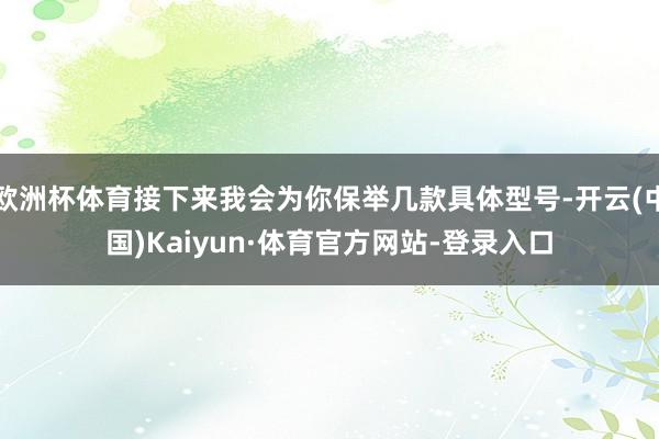 欧洲杯体育接下来我会为你保举几款具体型号-开云(中国)Kaiyun·体育官方网站-登录入口