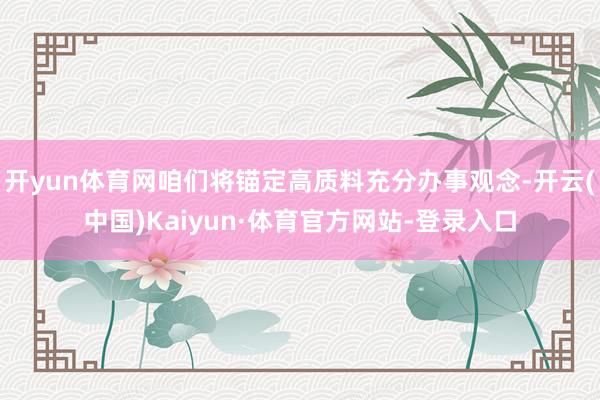 开yun体育网咱们将锚定高质料充分办事观念-开云(中国)Kaiyun·体育官方网站-登录入口