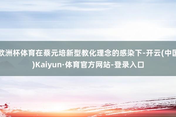 欧洲杯体育在蔡元培新型教化理念的感染下-开云(中国)Kaiyun·体育官方网站-登录入口