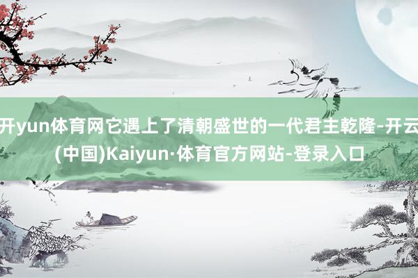 开yun体育网它遇上了清朝盛世的一代君主乾隆-开云(中国)Kaiyun·体育官方网站-登录入口