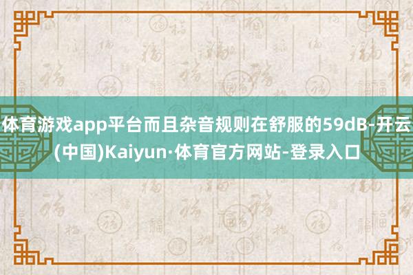 体育游戏app平台而且杂音规则在舒服的59dB-开云(中国)Kaiyun·体育官方网站-登录入口