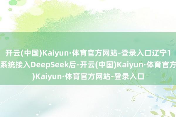 开云(中国)Kaiyun·体育官方网站-登录入口辽宁12345热线平台系统接入DeepSeek后-开云(中国)Kaiyun·体育官方网站-登录入口